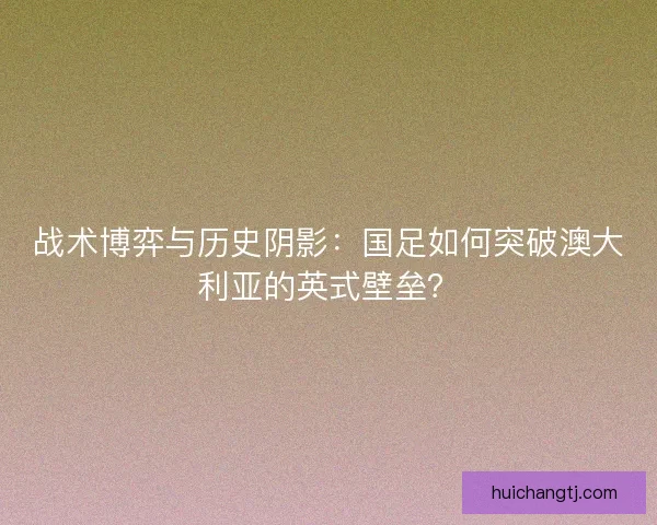 战术博弈与历史阴影：国足如何突破澳大利亚的英式壁垒？