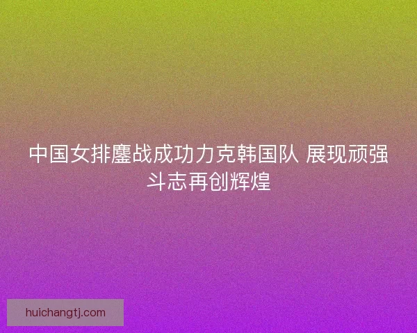 中国女排鏖战成功力克韩国队 展现顽强斗志再创辉煌